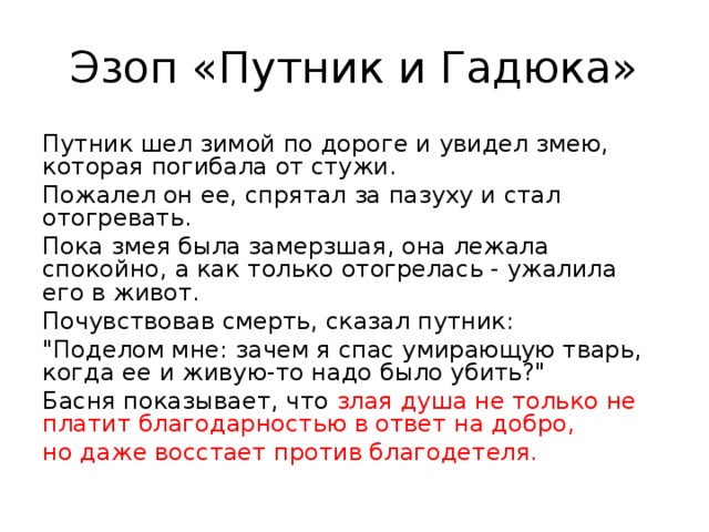 Эзоп «Путник и Гадюка» Путник шел зимой по дороге и увидел змею, которая погибала от стужи. Пожалел он ее, спрятал за пазуху и стал отогревать. Пока змея была замерзшая, она лежала спокойно, а как только отогрелась - ужалила его в живот. Почувствовав смерть, сказал путник: 