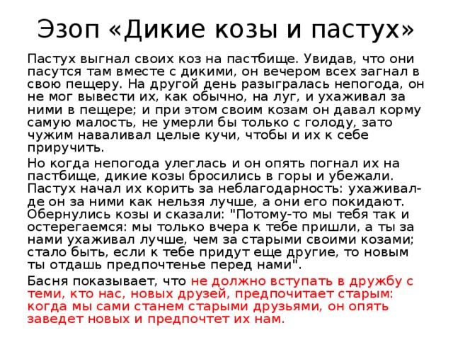 Эзоп «Дикие козы и пастух» Пастух выгнал своих коз на пастбище. Увидав, что они пасутся там вместе с дикими, он вечером всех загнал в свою пещеру. На другой день разыгралась непогода, он не мог вывести их, как обычно, на луг, и ухаживал за ними в пещере; и при этом своим козам он давал корму самую малость, не умерли бы только с голоду, зато чужим наваливал целые кучи, чтобы и их к себе приручить. Но когда непогода улеглась и он опять погнал их на пастбище, дикие козы бросились в горы и убежали. Пастух начал их корить за неблагодарность: ухаживал-де он за ними как нельзя лучше, а они его покидают. Обернулись козы и сказали: 