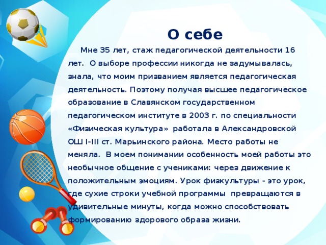 О себе Мне 35 лет, стаж педагогической деятельности 16 лет. О выборе профессии никогда не задумывалась, знала, что моим призванием является педагогическая деятельность. Поэтому получая высшее педагогическое образование в Славянском государственном педагогическом институте в 2003 г. по специальности «Физическая культура» работала в Александровской ОШ I-III ст. Марьинского района. Место работы не меняла. В моем понимании особенность моей работы это  необычное общение с учениками: через движение к положительным эмоциям. Урок физкультуры - это урок, где сухие строки учебной программы  превращаются в удивительные минуты, когда можно способствовать  формированию здорового образа жизни. 