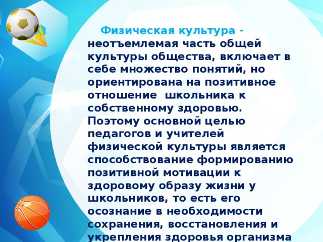 Физическая культура - неотъемлемая часть общей культуры общества, включает в себе множество понятий, но ориентирована на позитивное отношение школьника к собственному здоровью. Поэтому основной целью педагогов и учителей физической культуры является способствование формированию позитивной мотивации к здоровому образу жизни у школьников, то есть его осознание в необходимости сохранения, восстановления и укрепления здоровья организма в целом.  