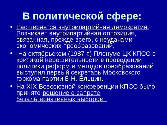 В политической сфере: Расширяется внутрипартийная демократия.  Возникает внутрипартийная оппозиция, связанная, прежде всего, с неудачами экономических преобразований.  На октябрьском (1987 г.) Пленуме ЦК КПСС с критикой нерешительности в проведении политики реформ и методов преобразований выступил первый секретарь Московского горкома партии Б.Н. Ельцин. На XIX Всесоюзной конференции КПСС было принято решение о запрете безальтернативных выборов.  