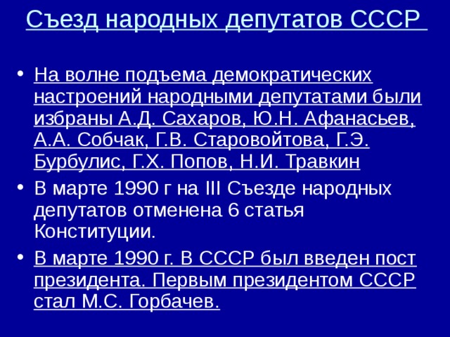 Съезд народных депутатов СССР   На волне подъема демократических настроений народными депутатами были избраны А.Д. Сахаров, Ю.Н. Афанасьев, А.А. Собчак, Г.В. Старовойтова, Г.Э. Бурбулис, Г.Х. Попов, Н.И. Травкин В марте 1990 г на III Съезде народных депутатов отменена 6 статья Конституции. В марте 1990 г. В СССР был введен пост президента. Первым президентом СССР стал М.С. Горбачев.  