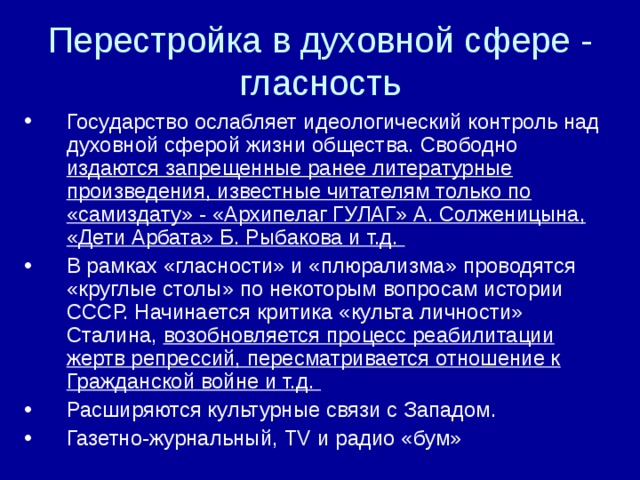 Перестройка в духовной сфере - гласность Государство ослабляет идеологический контроль над духовной сферой жизни общества. Свободно издаются запрещенные ранее литературные произведения, известные читателям только по «самиздату» - «Архипелаг ГУЛАГ» А. Солженицына, «Дети Арбата» Б. Рыбакова и т.д. В рамках «гласности» и «плюрализма» проводятся «круглые столы» по некоторым вопросам истории СССР. Начинается критика «культа личности» Сталина, возобновляется процесс реабилитации жертв репрессий, пересматривается отношение к Гражданской войне и т.д. Расширяются культурные связи с Западом. Газетно-журнальный, TV и радио «бум» 