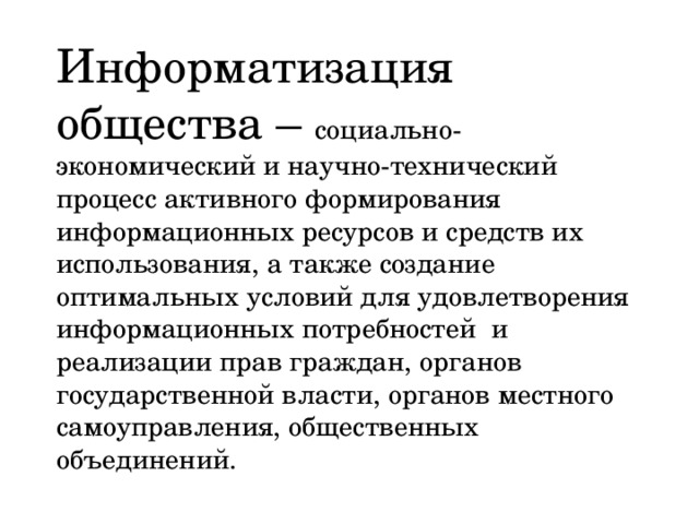 Информатизация общества – социально-экономический и научно-технический процесс активного формирования информационных ресурсов и средств их использования, а также создание оптимальных условий для удовлетворения информационных потребностей и реализации прав граждан, органов государственной власти, органов местного самоуправления, общественных объединений. 