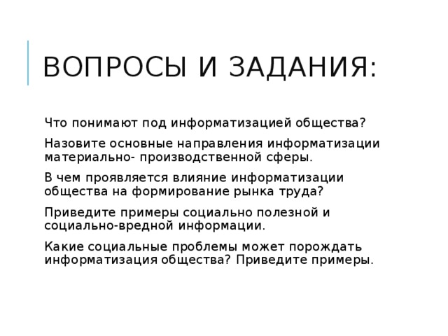 Вопросы и задания: Что понимают под информатизацией общества? Назовите основные направления информатизации материально- производственной сферы. В чем проявляется влияние информатизации общества на формирование рынка труда? Приведите примеры социально полезной и социально-вредной информации. Какие социальные проблемы может порождать информатизация общества? Приведите примеры. 