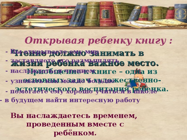 Открывая ребенку книгу :   Чтение должно занимать в жизни ребенка важное место.   - Вы открываете ему мир - заставляете его размышлять - наслаждаться чтением Приобщение к книге – одна из основных задач художественно-эстетического воспитания ребенка. - узнавать как можно больше . - помогаете ему хорошо учиться в школе   - в будущем найти интересную работу Вы наслаждаетесь временем, проведенным вместе с ребёнком. 