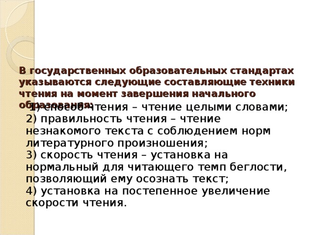  В государственных образовательных стандартах указываются следующие составляющие техники чтения на момент завершения начального образования:    1) способ чтения – чтение целыми словами;  2) правильность чтения – чтение незнакомого текста с соблюдением норм литературного произношения;  3) скорость чтения – установка на нормальный для читающего темп беглости, позволяющий ему осознать текст;  4) установка на постепенное увеличение скорости чтения.    