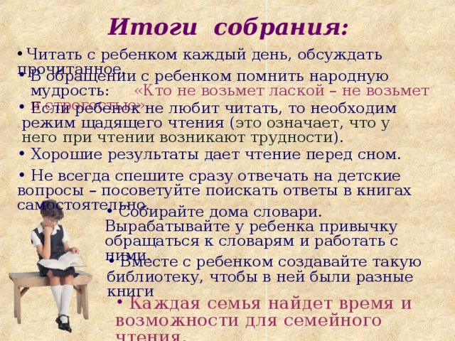  Итоги собрания:  Итоги собрания:  Читать с ребенком каждый день, обсуждать прочитанное. В обращении с ребенком помнить народную мудрость: «Кто не возьмет лаской – не возьмет и строгостью».   Если ребенок не любит читать, то необходим режим щадящего чтения ( это означает, что у него при чтении возникают трудности ).  Хорошие результаты дает чтение перед сном.  Не всегда спешите сразу отвечать на детские вопросы – посоветуйте поискать ответы в книгах самостоятельно.  Собирайте дома словари. Вырабатывайте у ребенка привычку обращаться к словарям и работать с ними.  Вместе с ребенком создавайте такую библиотеку, чтобы в ней были разные книги  Каждая семья найдет время и возможности для семейного чтения.  Каждая семья найдет время и возможности для семейного чтения. 