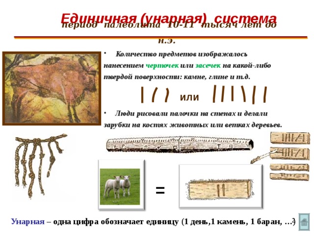 Единичная (унарная) система   период палеолита 10-11 тысяч лет до н.э.  Количество предметов изображалось нанесением черточек или засечек на какой-либо твердой поверхности: камне, глине и т.д.   Люди рисовали палочки на стенах и делали зарубки на костях животных или ветках деревьев.  или = Унарная – одна цифра обозначает единицу (1 день,1 камень, 1 баран, …)  