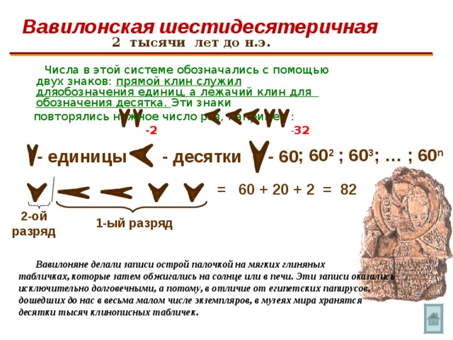 Вавилонская шестидесятеричная 2 тысячи лет до н.э.   Числа в этой системе обозначались с помощью двух знаков: прямой клин служил дляобозначения единиц, а лежачий клин для обозначения десятка. Эти знаки  повторялись нужное число раз, например :     - 2    - 32  ;  …  ; 60 n  ;  60 3  ;  60 2 - единицы - 60 - десятки = 60 + 20 + 2 = 82 2-ой разряд 1-ый разряд  Вавилоняне делали записи острой палочкой на мягких глиняных табличках, которые затем обжигались на солнце или в печи. Эти записи оказались исключительно долговечными, а потому, в отличие от египетских папирусов, дошедших до нас в весьма малом числе экземпляров, в музеях мира хранятся десятки тысяч клинописных табличек. 