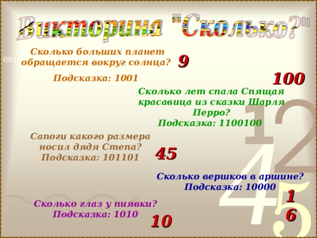  Сколько больших планет обращается вокруг солнца? Подсказка: 1001 9 100 Сколько лет спала Спящая красавица из сказки Шарля Перро? Подсказка: 1100100 Сапоги какого размера носил дядя Степа? Подсказка: 101101 45 Сколько вершков в аршине? Подсказка: 10000 16 Сколько глаз у пиявки? Подсказка: 1010 10 