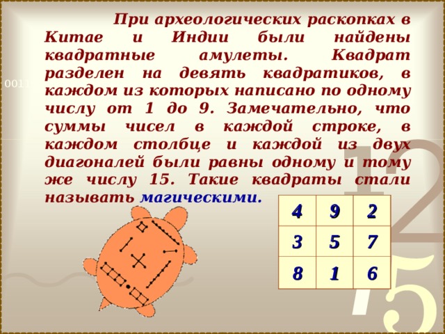  При археологических раскопках в Китае и Индии были найдены квадратные амулеты. Квадрат разделен на девять квадратиков, в каждом из которых написано по одному числу от 1 до 9. Замечательно, что суммы чисел в каждой строке, в каждом столбце и каждой из двух диагоналей были равны одному и тому же числу 15. Такие квадраты стали называть магическими.  4 3 9 2 5 8 7 1 6 