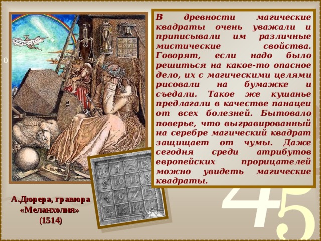 В древности магические квадраты очень уважали и приписывали им различные мистические свойства. Говорят, если надо было решиться на какое-то опасное дело, их с магическими целями рисовали на бумажке и съедали. Такое же кушанье предлагали в качестве панацеи от всех болезней. Бытовало поверье, что выгравированный на серебре магический квадрат защищает от чумы. Даже сегодня среди атрибутов европейских прорицателей можно увидеть магические квадраты. А.Дюрера, гравюра «Меланхолия» (1514) 