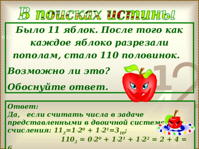 Было 11 яблок. После того как каждое яблоко разрезали пополам, стало 110 половинок. Возможно ли это? Обоснуйте ответ. Ответ: Да, если считать числа в задаче представленными в двоичной системе счисления: 1 1 2 = 1  2 0 + 1  2 1 =3 10 ;  1 1 0 2 = 0  2 0 + 1  2 1 + 1  2 2 = 2 + 4 = 6 10 