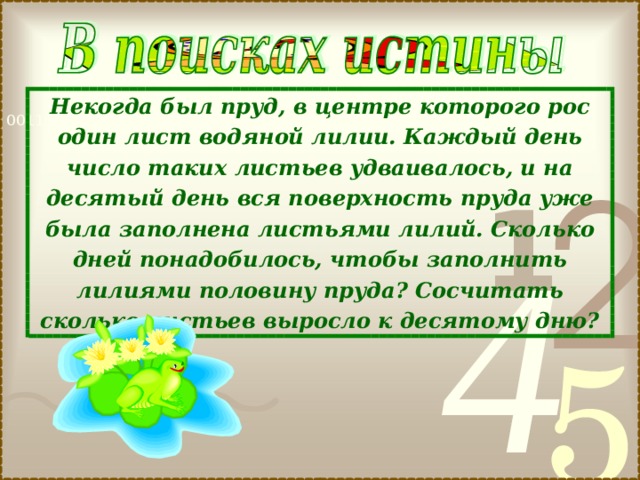 Некогда был пруд, в центре которого рос один лист водяной лилии. Каждый день число таких листьев удваивалось, и на десятый день вся поверхность пруда уже была заполнена листьями лилий. Сколько дней понадобилось, чтобы заполнить лилиями половину пруда? Сосчитать сколько листьев выросло к десятому дню? 