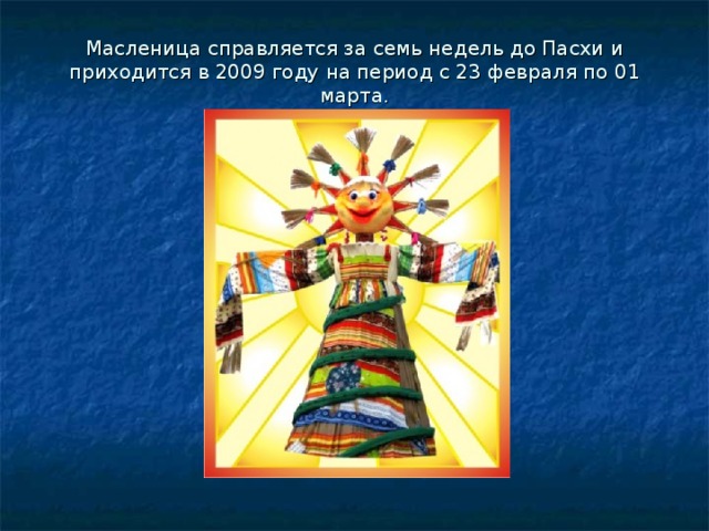 Масленица справляется за семь недель до Пасхи и приходится в 2009 году на период с 23 февраля по 01 марта.   