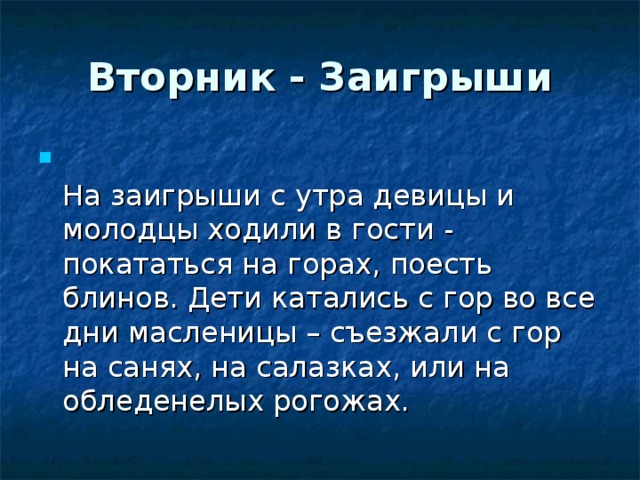 Вторник - Заигрыши  На заигрыши с утра девицы и молодцы ходили в гости - покататься на горах, поесть блинов. Дети катались с гор во все дни масленицы – съезжали с гор на санях, на салазках, или на обледенелых рогожах. 