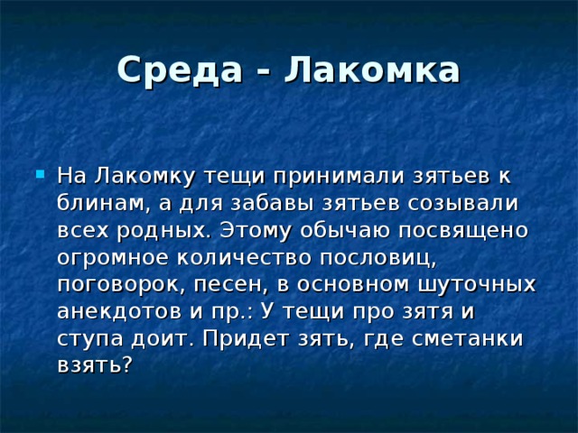 Среда - Лакомка На Лакомку тещи принимали зятьев к блинам, а для забавы зятьев созывали всех родных. Этому обычаю посвящено огромное количество пословиц, поговорок, песен, в основном шуточных анекдотов и пр.: У тещи про зятя и ступа доит. Придет зять, где сметанки взять? 