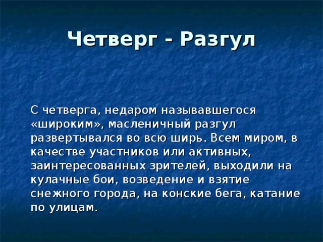 Четверг - Разгул    С четверга, недаром называвшегося «широким», масленичный разгул развертывался во всю ширь. Всем миром, в качестве участников или активных, заинтересованных зрителей, выходили на кулачные бои, возведение и взятие снежного города, на конские бега, катание по улицам. 