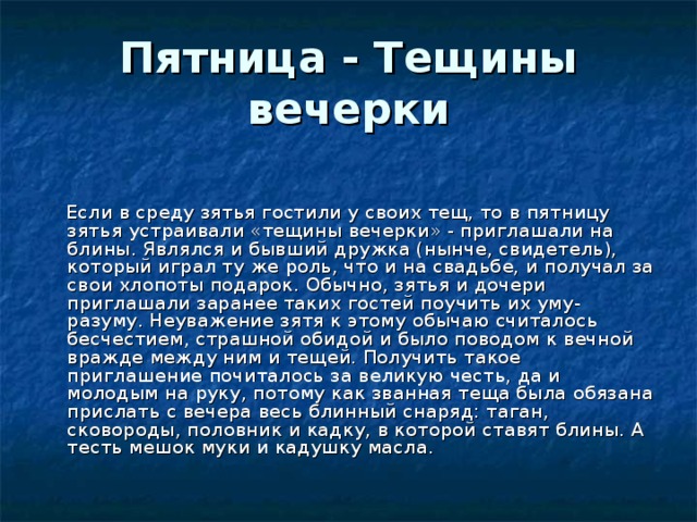 Пятница - Тещины вечерки    Если в среду зятья гостили у своих тещ, то в пятницу зятья устраивали «тещины вечерки» - приглашали на блины. Являлся и бывший дружка (нынче, свидетель), который играл ту же роль, что и на свадьбе, и получал за свои хлопоты подарок. Обычно, зятья и дочери приглашали заранее таких гостей поучить их уму-разуму. Неуважение зятя к этому обычаю считалось бесчестием, страшной обидой и было поводом к вечной вражде между ним и тещей. Получить такое приглашение почиталось за великую честь, да и молодым на руку, потому как званная теща была обязана прислать с вечера весь блинный снаряд: таган, сковороды, половник и кадку, в которой ставят блины. А тесть мешок муки и кадушку масла. 