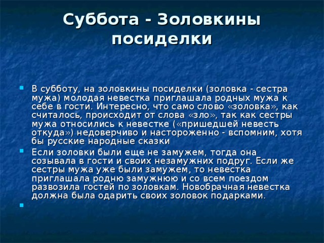 Суббота - Золовкины посиделки   В субботу, на золовкины посиделки (золовка - сестра мужа) молодая невестка приглашала родных мужа к себе в гости. Интересно, что само слово «золовка», как считалось, происходит от слова «зло», так как сестры мужа относились к невестке («пришедшей невесть откуда») недоверчиво и настороженно - вспомним, хотя бы русские народные сказки Если золовки были еще не замужем, тогда она созывала в гости и своих незамужних подруг. Если же сестры мужа уже были замужем, то невестка приглашала родню замужнюю и со всем поездом развозила гостей по золовкам. Новобрачная невестка должна была одарить своих золовок подарками.   