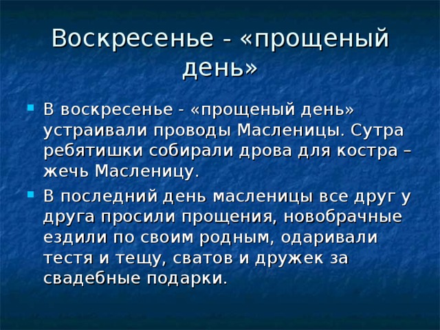 Воскресенье - «прощеный день» В воскресенье - «прощеный день» устраивали проводы Масленицы. Сутра ребятишки собирали дрова для костра – жечь Масленицу. В последний день масленицы все друг у друга просили прощения, новобрачные ездили по своим родным, одаривали тестя и тещу, сватов и дружек за свадебные подарки. 