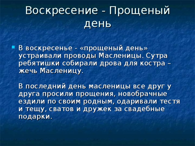 Воскресение - Прощеный день   В воскресенье - «прощеный день» устраивали проводы Масленицы. Сутра ребятишки собирали дрова для костра – жечь Масленицу.   В последний день масленицы все друг у друга просили прощения, новобрачные ездили по своим родным, одаривали тестя и тещу, сватов и дружек за свадебные подарки.   