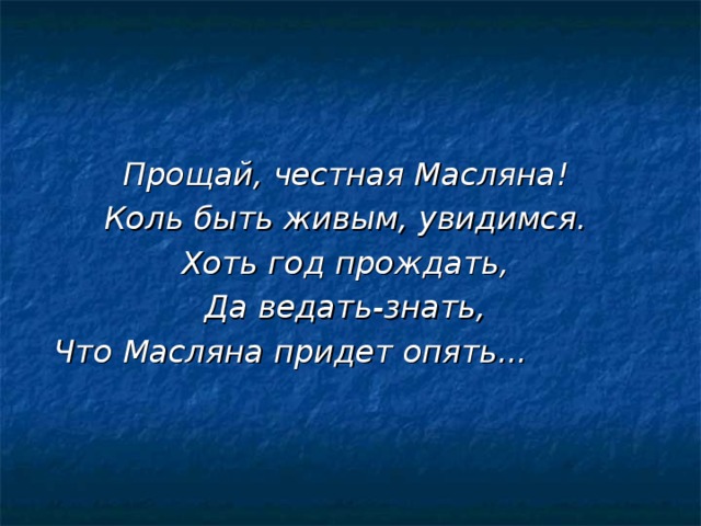 Прощай, честная Масляна!  Коль быть живым, увидимся.  Хоть год прождать,  Да ведать-знать,  Что Масляна придет опять...   
