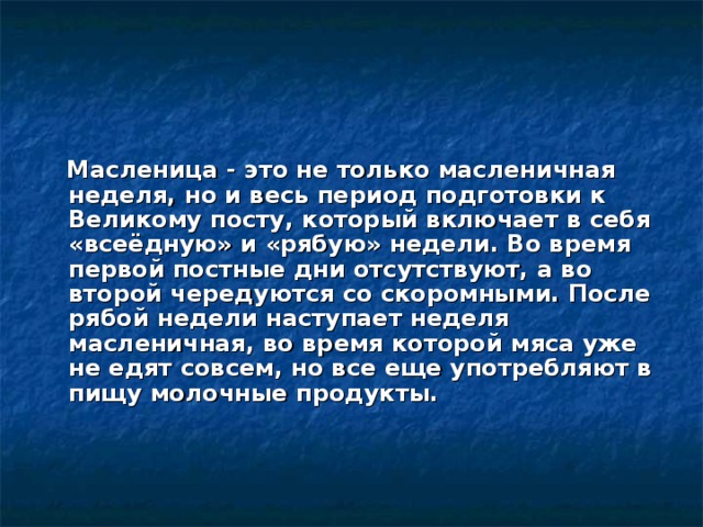  Масленица - это не только масленичная неделя, но и весь период подготовки к Великому посту, который включает в себя «всеёдную» и «рябую» недели. Во время первой постные дни отсутствуют, а во второй чередуются со скоромными. После рябой недели наступает неделя масленичная, во время которой мяса уже не едят совсем, но все еще употребляют в пищу молочные продукты.   
