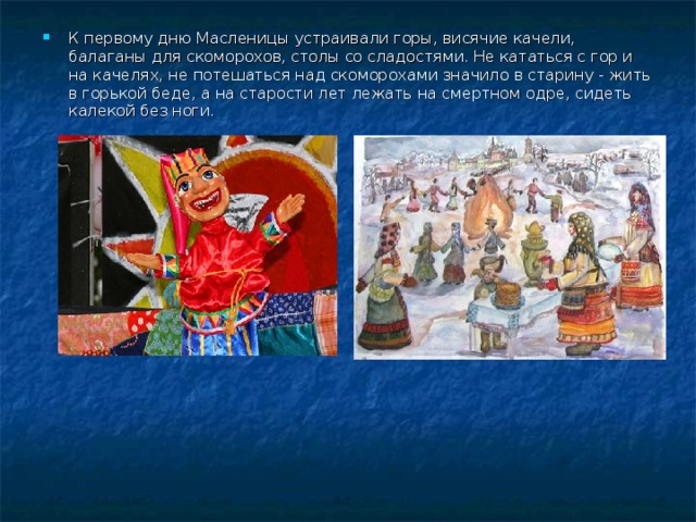 К первому дню Масленицы устраивали горы, висячие качели, балаганы для скоморохов, столы со сладостями. Не кататься с гор и на качелях, не потешаться над скоморохами значило в старину - жить в горькой беде, а на старости лет лежать на смертном одре, сидеть калекой без ноги. 