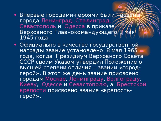 Впервые городами-героями были названы города Ленинград, Сталинград, Севастополь и Одесса в приказе Верховного Главнокомандующего 1 мая 1945 года. Официально в качестве государственной награды звание установлено 8 мая 1965 года, когда Президиум Верховного Совета СССР своим Указом утвердил Положение о высшей степени отличия – звании «город-герой». В этот же день звание присвоено городам Москве , Ленинграду , Волгограду , Киеву , Одессе и Севастополю , а Брестской крепости присвоено звание «крепость-герой». 