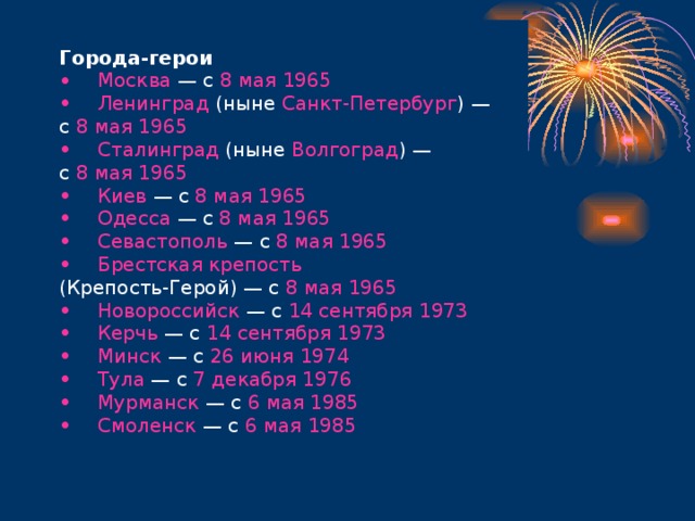 Города-герои   Москва — с 8 мая  1965    Ленинград (ныне Санкт-Петербург ) — с 8 мая  1965    Сталинград (ныне Волгоград ) — с 8 мая  1965    Киев — с 8 мая  1965    Одесса — с 8 мая  1965    Севастополь — с 8 мая  1965    Брестская крепость  (Крепость-Герой) — с 8 мая  1965    Новороссийск — с 14 сентября  1973    Керчь — с 14 сентября  1973    Минск — с 26 июня  1974    Тула — с 7 декабря  1976    Мурманск — с 6 мая  1985    Смоленск — с 6 мая  1985   