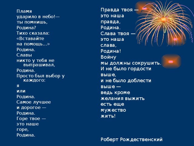 Правда твоя — это наша правда, Родина. Слава твоя — это наша слава, Родина! Войну мы должны сокрушить. И не было гордости выше, и не было доблести выше — ведь кроме желания выжить есть еще мужество жить! Роберт Рождественский Пламя ударило в небо!— ты помнишь, Родина? Тихо сказала: «Вставайте на помощь...» Родина. Славы никто у тебя не выпрашивал, Родина. Просто был выбор у каждого: я или Родина. Самое лучшее и дорогое — Родина. Горе твое — это наше горе, Родина. 