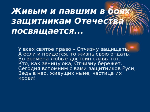 Живым и павшим в боях защитникам Отечества посвящается...     У всех святое право – Отчизну защищать.  А если и придётся, то жизнь свою отдать.  Во времена любые достоин славы тот,  Кто, как зеницу ока, Отчизну бережет.  Сегодня вспомним с вами защитников Руси,  Ведь в нас, живущих ныне, частица их крови! 