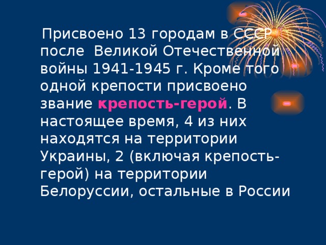  Присвоено 13 городам в СССР после Великой Отечественной войны 1941-1945 г. Кроме того одной крепости присвоено звание крепость-герой . В настоящее время, 4 из них находятся на территории Украины, 2 (включая крепость-герой) на территории Белоруссии, остальные в России 