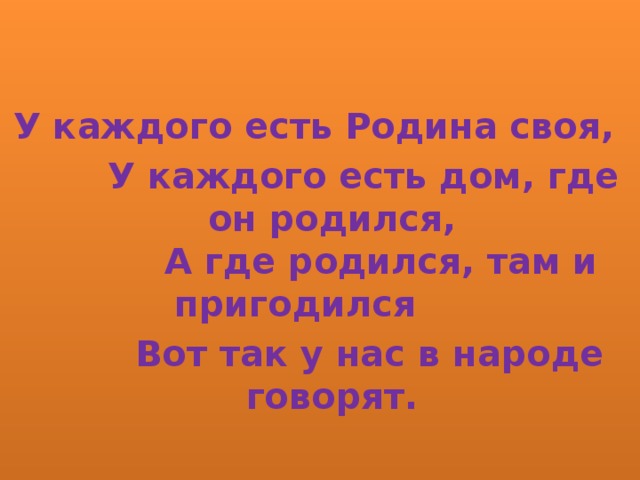   У каждого есть Родина своя,  У каждого есть дом, где он родился,  А где родился, там и пригодился  Вот так у нас в народе говорят.  