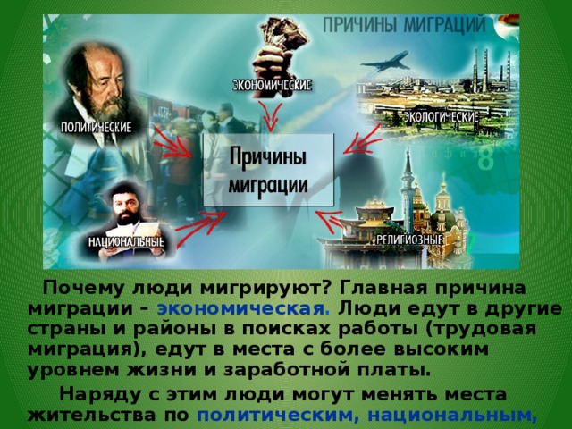  Почему люди мигрируют? Главная причина миграции – экономическая . Люди едут в другие страны и районы в поисках работы (трудовая миграция), едут в места с более высоким уровнем жизни и заработной платы.  Наряду с этим люди могут менять места жительства по политическим, национальным, религиозным, экологическим и другим причинам.  