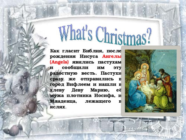 Как гласит Библия, после рождения Иисуса Ангелы (Angels) явились пастухам и сообщили им эту радостную весть. Пастухи сразу же отправились в город Вифлеем и нашли в хлеву Деву Марию, её мужа плотника Иосифа, и Младенца, лежащего в яслях . 