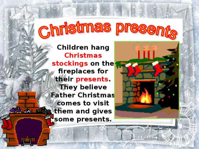 Children hang Christmas stockings on the fireplaces for their presents . They believe Father Christmas comes to visit them and gives some presents.  