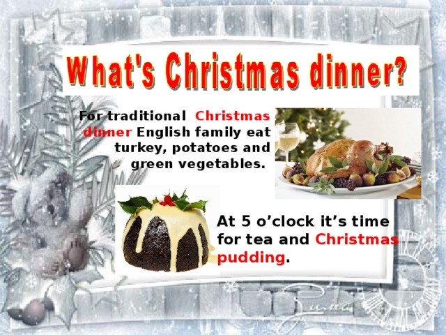 For traditional  Christmas dinner English family eat turkey, potatoes and green vegetables. At 5 o’clock it’s time for tea and Christmas pudding . 