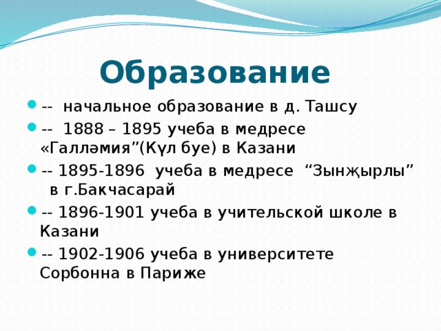 Образование -- начальное образование в д. Ташсу -- 1888 – 1895 учеба в медресе «Галләмия”(Күл буе) в Казани -- 1895-1896 учеба в медресе “Зынҗырлы” в г.Бакчасарай -- 1896-1901 учеба в учительской школе в Казани -- 1902-1906 учеба в университете Сорбонна в Париже 