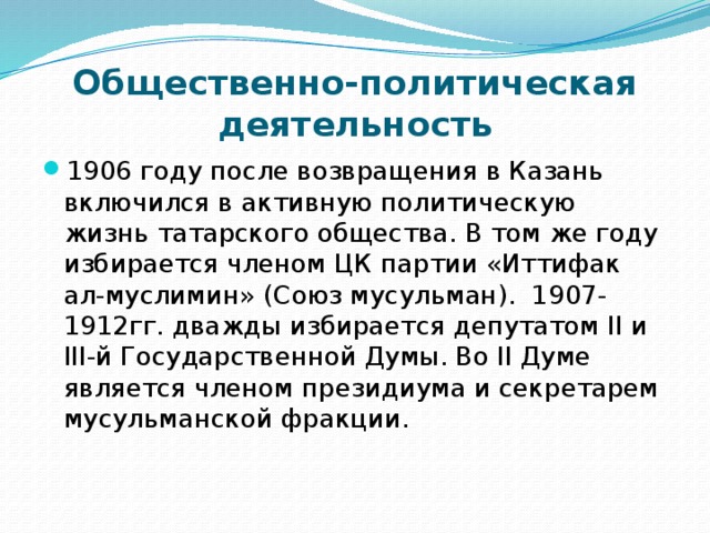 Общественно-политическая деятельность 1906 году после возвращения в Казань включился в активную политическую жизнь татарского общества. В том же году избирается членом ЦК партии «Иттифак ал-муслимин» (Союз мусульман). 1907-1912гг. дважды избирается депутатом II и III-й Государственной Думы. Во II Думе является членом президиума и секретарем мусульманской фракции.    