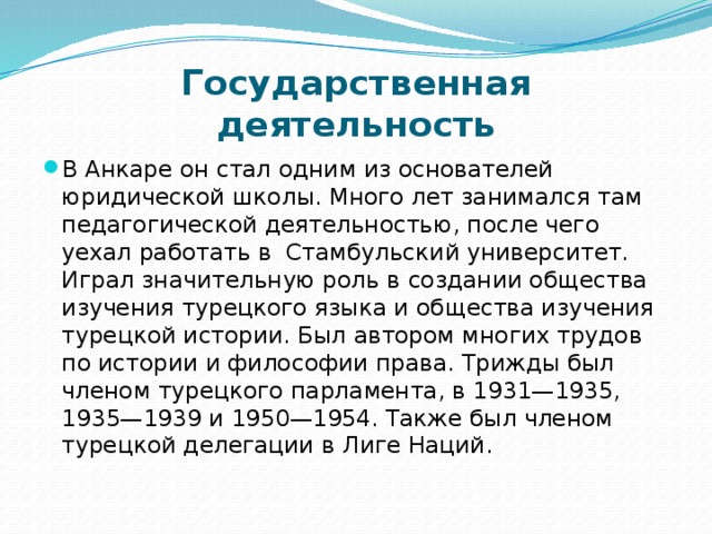 Государственная деятельность В Анкаре он стал одним из основателей юридической школы. Много лет занимался там педагогической деятельностью, после чего уехал работать в Стамбульский университет. Играл значительную роль в создании общества изучения турецкого языка и общества изучения турецкой истории. Был автором многих трудов по истории и философии права. Трижды был членом турецкого парламента, в 1931—1935, 1935—1939 и 1950—1954. Также был членом турецкой делегации в Лиге Наций.   