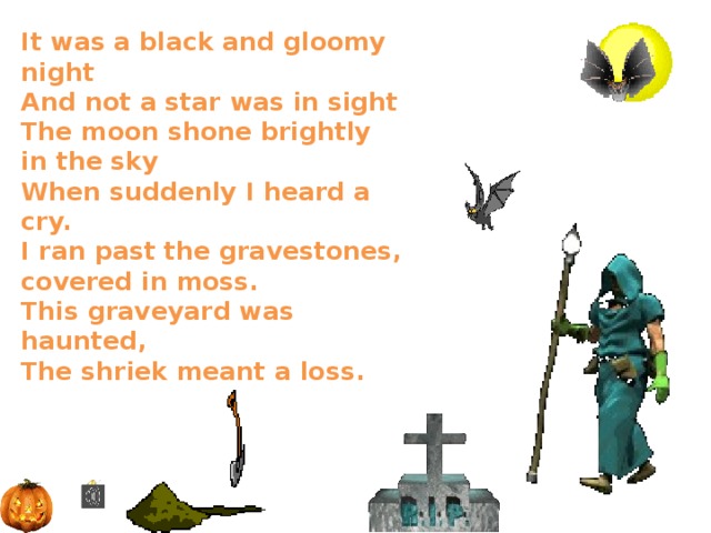 It was a black and gloomy night  And not a star was in sight  The moon shone brightly in the sky  When suddenly I heard a cry.  I ran past the gravestones, covered in moss.  This graveyard was haunted,  The shriek meant a loss.   