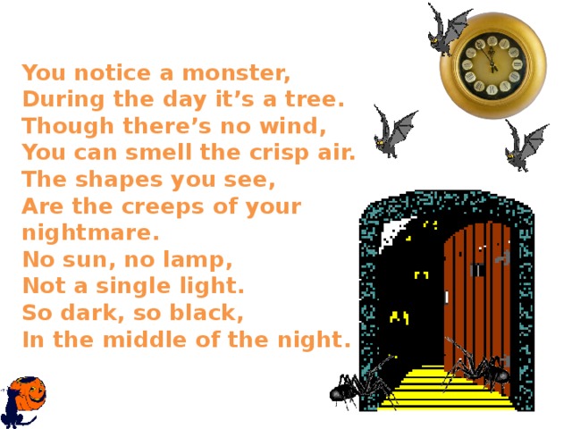  You notice a monster,  During the day it’s a tree.  Though there’s no wind,  You can smell the crisp air.  The shapes you see,  Are the creeps of your nightmare.  No sun, no lamp,  Not a single light.  So dark, so black,  In the middle of the night.   