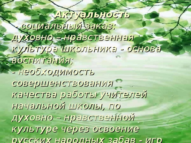  Актуальность  - с оциальный заказ: духовно – нравственная культура школьника - основа воспитания;  - н еобходимость совершенствования качества работы учителей начальной школы, по духовно – нравственной культуре через освоение русских народных забав - игр и хороводов 
