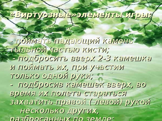 «Виртуозные»элементы игры:     - поймать падающий камень тыльной частью кисти;  - подбросить вверх 2-3 камешка и поймать их, при участии только одной руки;  - подбросив камешек вверх, во время их полета стараться захватить правой ( левой) рукой несколько других, разбросанных по земле;   