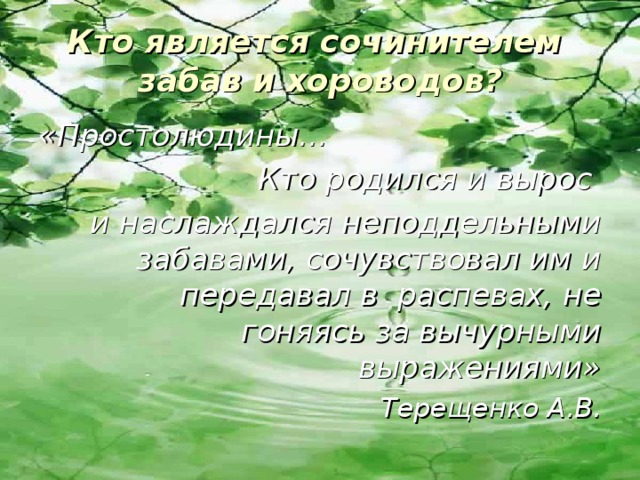Кто является сочинителем забав и хороводов? «Простолюдины… Кто родился и вырос и наслаждался неподдельными забавами, сочувствовал им и передавал в распевах, не гоняясь за вычурными выражениями» Терещенко А.В. 
