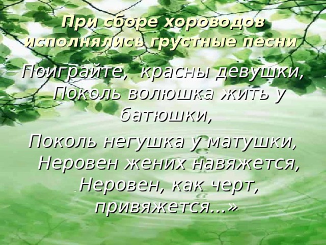 При сборе хороводов исполнялись грустные песни  Поиграйте, красны девушки, Поколь волюшка жить у батюшки, Поколь негушка у матушки, Неровен жених навяжется, Неровен, как черт, привяжется...»  