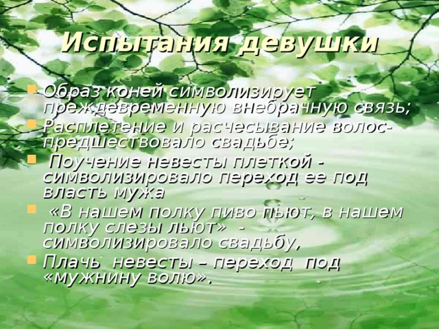 Испытания девушки Образ коней символизирует преждевременную внебрачную связь; Расплетение и расчесывание волос- предшествовало свадьбе;  Поучение невесты плеткой - символизировало переход ее под власть мужа  «В нашем полку пиво пьют, в нашем полку слезы льют» - символизировало свадьбу, Плачь невесты – переход под «мужнину волю».  